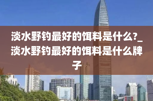 淡水野釣最好的餌料是什么?_淡水野釣最好的餌料是什么牌子-第1張圖片-姜太公愛釣魚