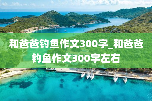 和爸爸釣魚作文300字_和爸爸釣魚作文300字左右-第1張圖片-姜太公愛釣魚