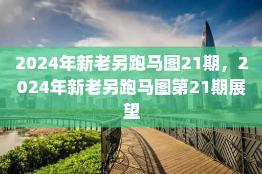 2024年新老另跑馬圖21期，2024年新老另跑馬圖第21期展望-第1張圖片-姜太公愛釣魚