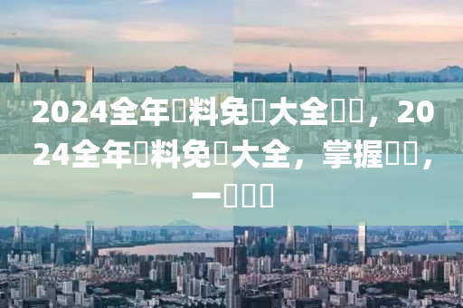 2024全年資料免費(fèi)大全優(yōu)勢(shì)，2024全年資料免費(fèi)大全，掌握優(yōu)勢(shì)，一覽無遺-第1張圖片-姜太公愛釣魚