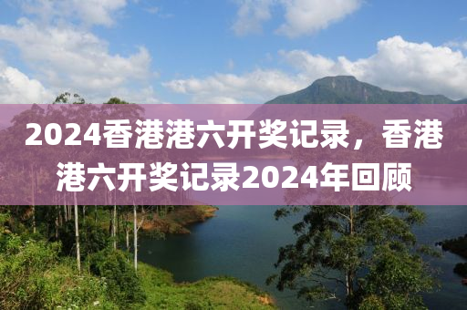 2024香港港六開獎(jiǎng)記錄，香港港六開獎(jiǎng)記錄2024年回顧-第1張圖片-姜太公愛釣魚