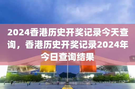 2024香港歷史開獎記錄今天查詢，香港歷史開獎記錄2024年今日查詢結(jié)果-第1張圖片-姜太公愛釣魚