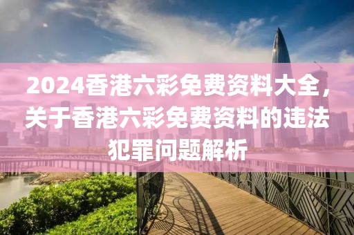 2024香港六彩免費(fèi)資料大全，關(guān)于香港六彩免費(fèi)資料的違法犯罪問題解析-第1張圖片-姜太公愛釣魚