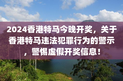 2024香港特馬今晚開獎，關(guān)于香港特馬違法犯罪行為的警示，警惕虛假開獎信息！-第1張圖片-姜太公愛釣魚