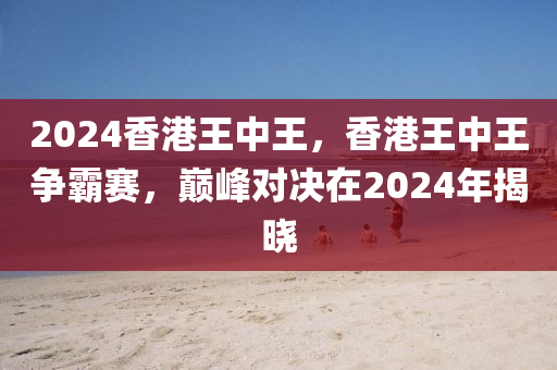 2024香港王中王，香港王中王爭霸賽，巔峰對決在2024年揭曉-第1張圖片-姜太公愛釣魚