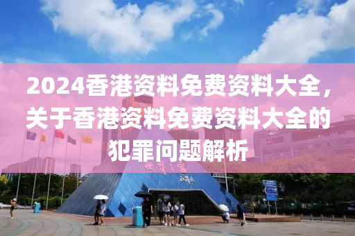 2024香港資料免費(fèi)資料大全，關(guān)于香港資料免費(fèi)資料大全的犯罪問題解析-第1張圖片-姜太公愛釣魚