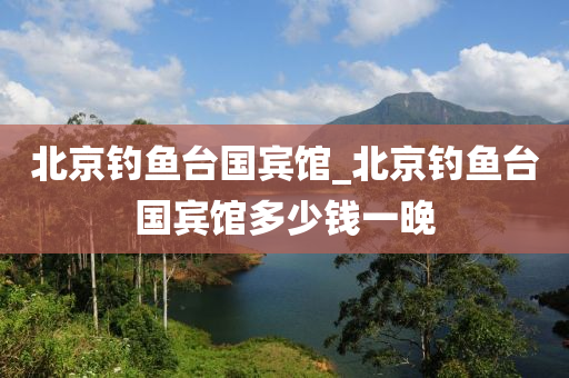 北京釣魚臺(tái)國(guó)賓館_北京釣魚臺(tái)國(guó)賓館多少錢一晚-第1張圖片-姜太公愛釣魚