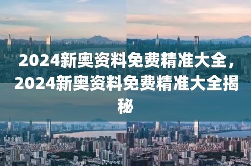 2024新奧資料免費精準(zhǔn)大全，2024新奧資料免費精準(zhǔn)大全揭秘-第1張圖片-姜太公愛釣魚