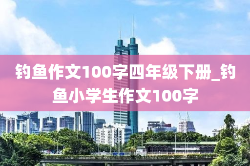 釣魚(yú)作文100字四年級(jí)下冊(cè)_釣魚(yú)小學(xué)生作文100字-第1張圖片-姜太公愛(ài)釣魚(yú)