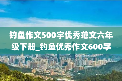 釣魚作文500字優(yōu)秀范文六年級下冊_釣魚優(yōu)秀作文600字-第1張圖片-姜太公愛釣魚