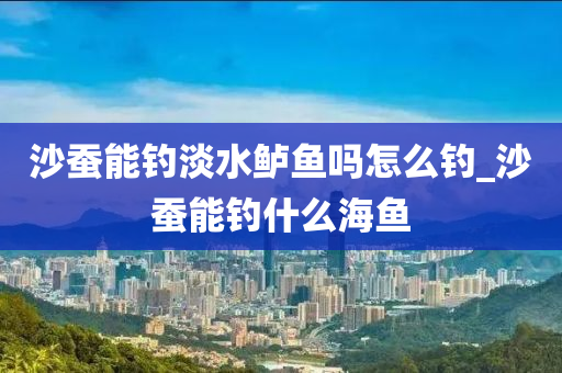 沙蠶能釣淡水鱸魚嗎怎么釣_沙蠶能釣什么海魚-第1張圖片-姜太公愛釣魚