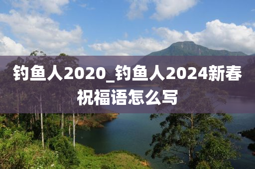 釣魚人2020_釣魚人2024新春祝福語怎么寫-第1張圖片-姜太公愛釣魚