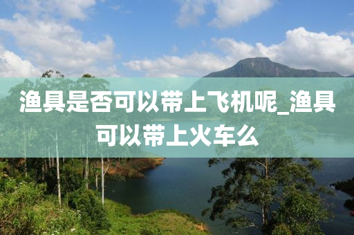 漁具是否可以帶上飛機(jī)呢_漁具可以帶上火車么-第1張圖片-姜太公愛釣魚