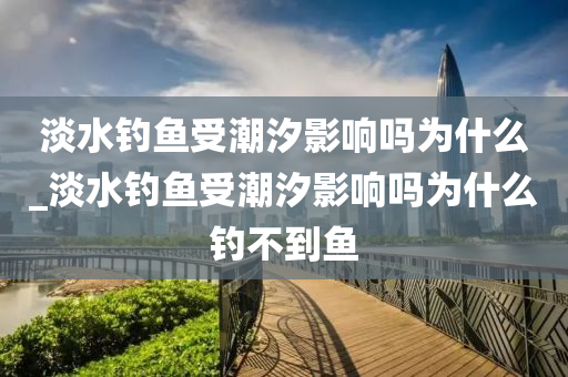 淡水釣魚受潮汐影響嗎為什么_淡水釣魚受潮汐影響嗎為什么釣不到魚-第1張圖片-姜太公愛釣魚