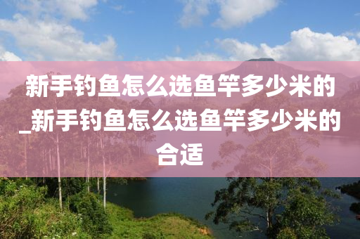 新手釣魚怎么選魚竿多少米的_新手釣魚怎么選魚竿多少米的合適-第1張圖片-姜太公愛釣魚