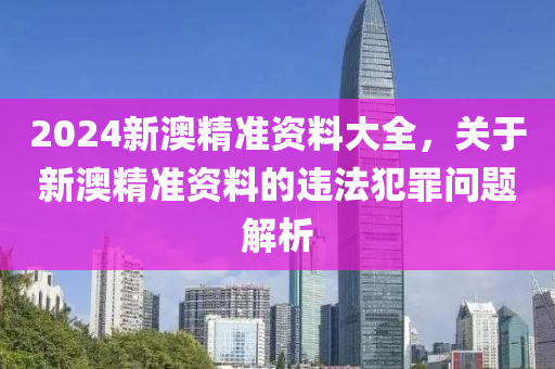 2024新澳精準(zhǔn)資料大全，關(guān)于新澳精準(zhǔn)資料的違法犯罪問題解析-第1張圖片-姜太公愛釣魚