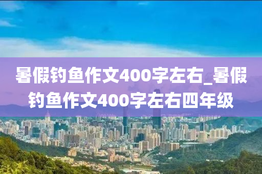 暑假釣魚作文400字左右_暑假釣魚作文400字左右四年級(jí)