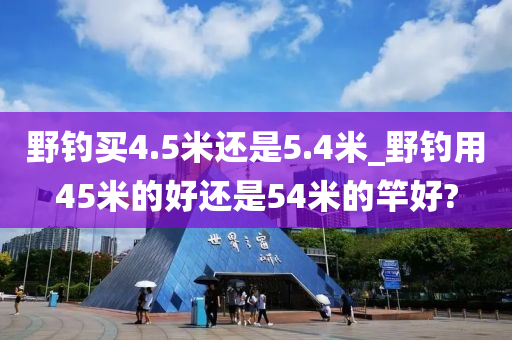 野釣買(mǎi)4.5米還是5.4米_野釣用45米的好還是54米的竿好?-第1張圖片-姜太公愛(ài)釣魚(yú)