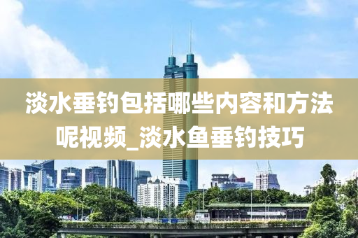 淡水垂釣包括哪些內(nèi)容和方法呢視頻_淡水魚垂釣技巧-第1張圖片-姜太公愛釣魚