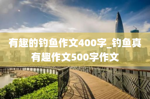 有趣的釣魚作文400字_釣魚真有趣作文500字作文-第1張圖片-姜太公愛釣魚