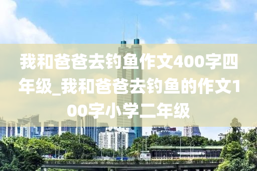 我和爸爸去釣魚作文400字四年級_我和爸爸去釣魚的作文100字小學(xué)二年級-第1張圖片-姜太公愛釣魚