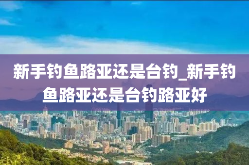 新手釣魚路亞還是臺釣_新手釣魚路亞還是臺釣路亞好-第1張圖片-姜太公愛釣魚