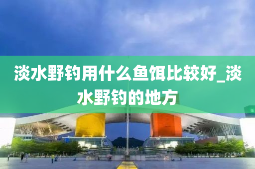 淡水野釣用什么魚餌比較好_淡水野釣的地方-第1張圖片-姜太公愛釣魚