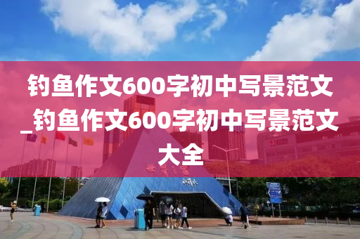 釣魚(yú)作文600字初中寫(xiě)景范文_釣魚(yú)作文600字初中寫(xiě)景范文大全-第1張圖片-姜太公愛(ài)釣魚(yú)