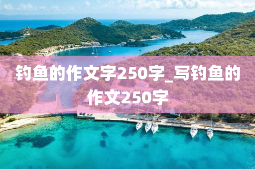 釣魚的作文字250字_寫釣魚的作文250字-第1張圖片-姜太公愛釣魚