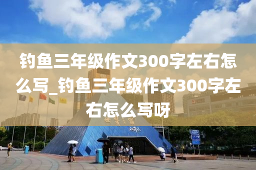 釣魚三年級作文300字左右怎么寫_釣魚三年級作文300字左右怎么寫呀-第1張圖片-姜太公愛釣魚