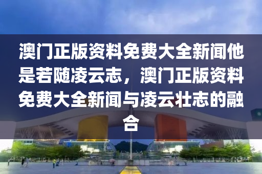 澳門正版資料免費大全新聞他是若隨凌云志，澳門正版資料免費大全新聞與凌云壯志的融合-第1張圖片-姜太公愛釣魚