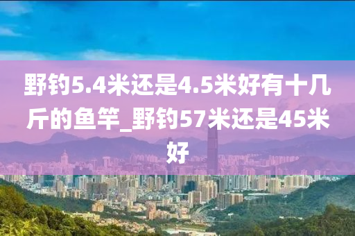 野釣5.4米還是4.5米好有十幾斤的魚竿_野釣57米還是45米好-第1張圖片-姜太公愛釣魚