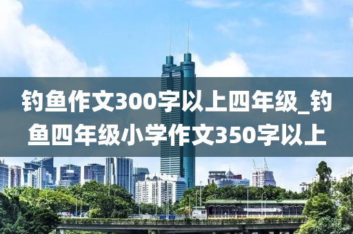 釣魚(yú)作文300字以上四年級(jí)_釣魚(yú)四年級(jí)小學(xué)作文350字以上-第1張圖片-姜太公愛(ài)釣魚(yú)