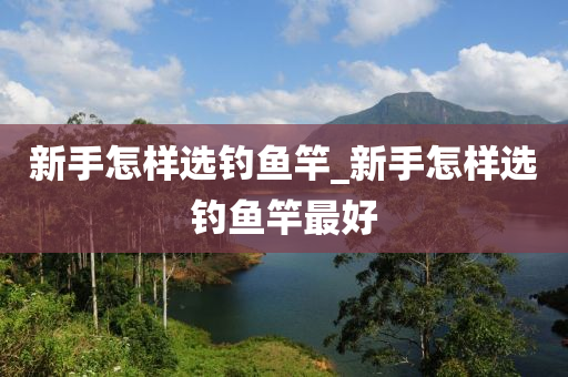 新手怎樣選釣魚竿_新手怎樣選釣魚竿最好-第1張圖片-姜太公愛釣魚