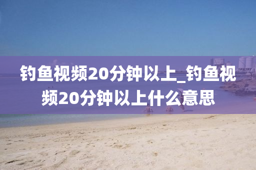 釣魚視頻20分鐘以上_釣魚視頻20分鐘以上什么意思-第1張圖片-姜太公愛(ài)釣魚