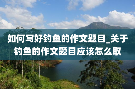 如何寫好釣魚的作文題目_關(guān)于釣魚的作文題目應(yīng)該怎么取-第1張圖片-姜太公愛釣魚