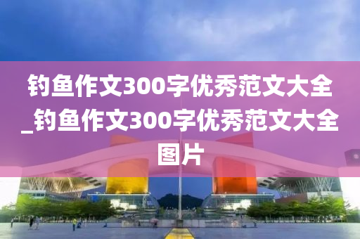 釣魚(yú)作文300字優(yōu)秀范文大全_釣魚(yú)作文300字優(yōu)秀范文大全圖片-第1張圖片-姜太公愛(ài)釣魚(yú)