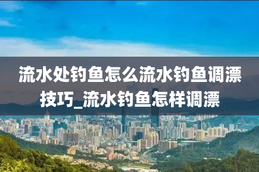 流水處釣魚怎么流水釣魚調漂技巧_流水釣魚怎樣調漂-第1張圖片-姜太公愛釣魚