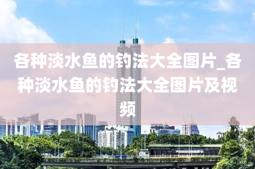 各種淡水魚的釣法大全圖片_各種淡水魚的釣法大全圖片及視頻-第1張圖片-姜太公愛釣魚