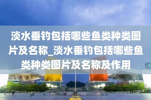 淡水垂釣包括哪些魚類種類圖片及名稱_淡水垂釣包括哪些魚類種類圖片及名稱及作用-第1張圖片-姜太公愛釣魚