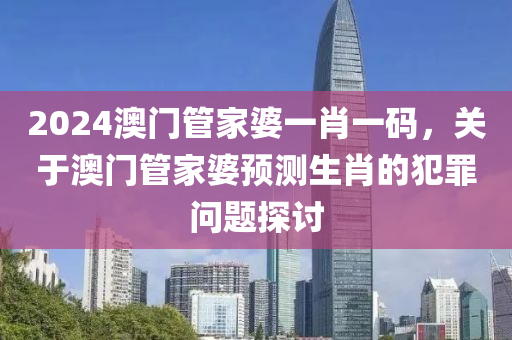 2024澳門管家婆一肖一碼，關(guān)于澳門管家婆預(yù)測生肖的犯罪問題探討-第1張圖片-姜太公愛釣魚