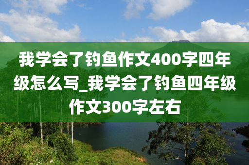 我學(xué)會了釣魚作文400字四年級怎么寫_我學(xué)會了釣魚四年級作文300字左右-第1張圖片-姜太公愛釣魚