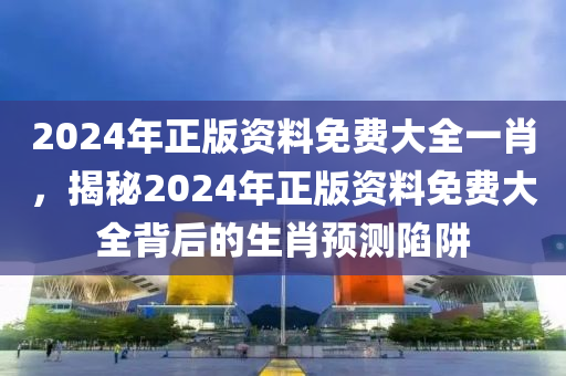 2024年正版資料免費大全一肖，揭秘2024年正版資料免費大全背后的生肖預測陷阱-第1張圖片-姜太公愛釣魚