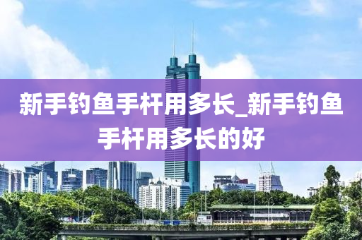 新手釣魚手桿用多長_新手釣魚手桿用多長的好-第1張圖片-姜太公愛釣魚