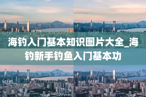 海釣入門基本知識圖片大全_海釣新手釣魚入門基本功-第1張圖片-姜太公愛釣魚