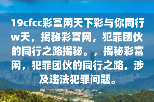 19cfcc彩富網(wǎng)天下彩與你同行w天，揭秘彩富網(wǎng)，犯罪團伙的同行之路揭秘。，揭秘彩富網(wǎng)，犯罪團伙的同行之路，涉及違法犯罪問題。