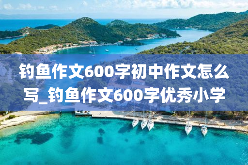 釣魚作文600字初中作文怎么寫_釣魚作文600字優(yōu)秀小學(xué)-第1張圖片-姜太公愛釣魚