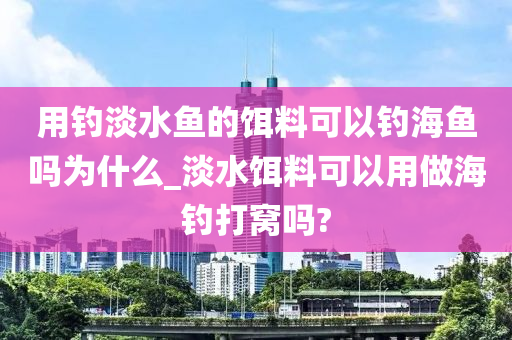 用釣淡水魚的餌料可以釣海魚嗎為什么_淡水餌料可以用做海釣打窩嗎?-第1張圖片-姜太公愛釣魚