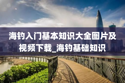 海釣入門基本知識大全圖片及視頻下載_海釣基礎(chǔ)知識-第1張圖片-姜太公愛釣魚