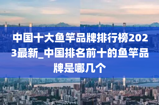 中國(guó)十大魚竿品牌排行榜2023最新_中國(guó)排名前十的魚竿品牌是哪幾個(gè)-第1張圖片-姜太公愛釣魚